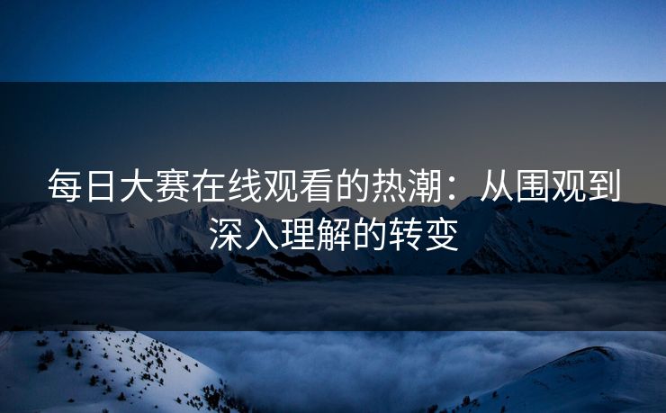 每日大赛在线观看的热潮：从围观到深入理解的转变