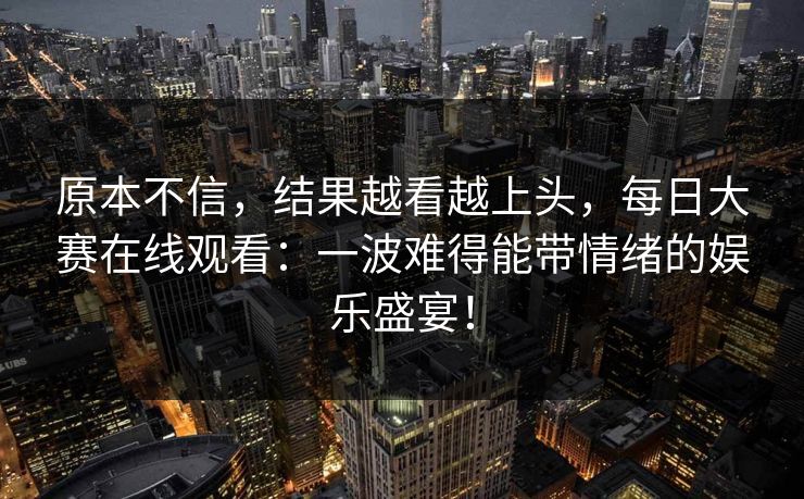原本不信，结果越看越上头，每日大赛在线观看：一波难得能带情绪的娱乐盛宴！